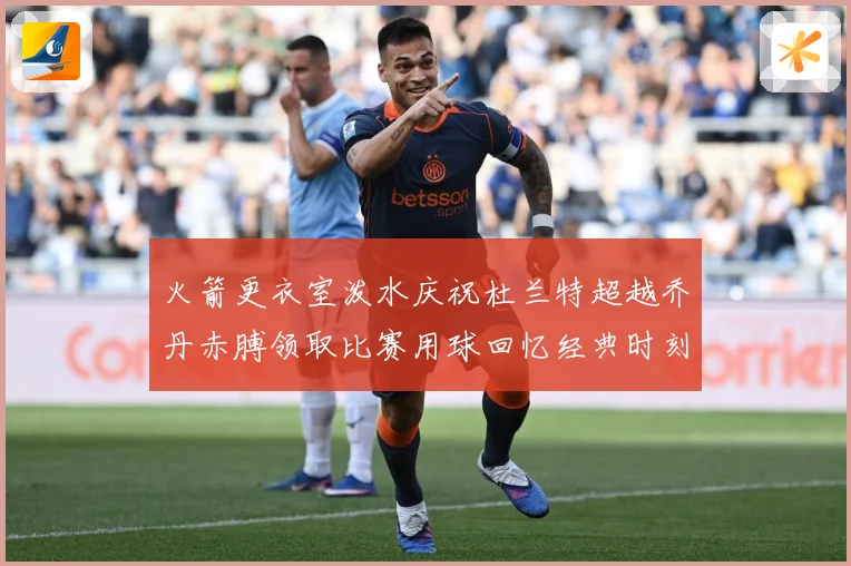 火箭更衣室泼水庆祝杜兰特超越乔丹赤膊领取比赛用球回忆经典时刻战术观察-深度解析