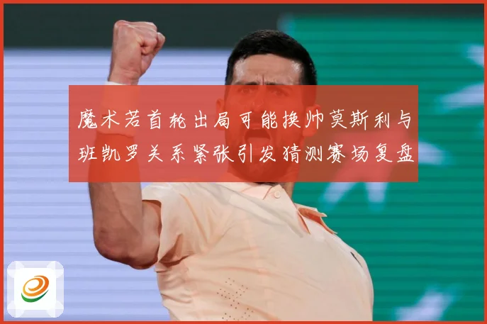 魔术若首轮出局可能换帅莫斯利与班凯罗关系紧张引发猜测赛场复盘-深度解析
