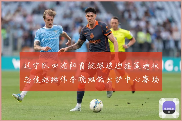 辽宁队回沈阳首航球迷迎接莱迪状态佳赵继伟李晓旭低头护中心赛场复盘-深度解析