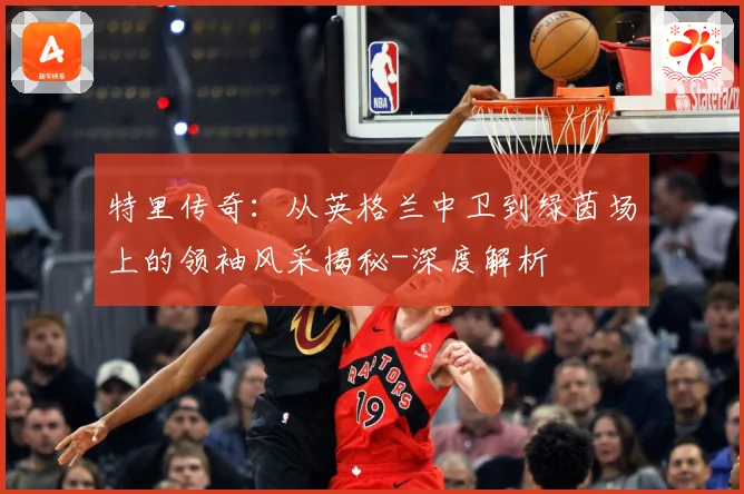 特里传奇：从英格兰中卫到绿茵场上的领袖风采揭秘-深度解析