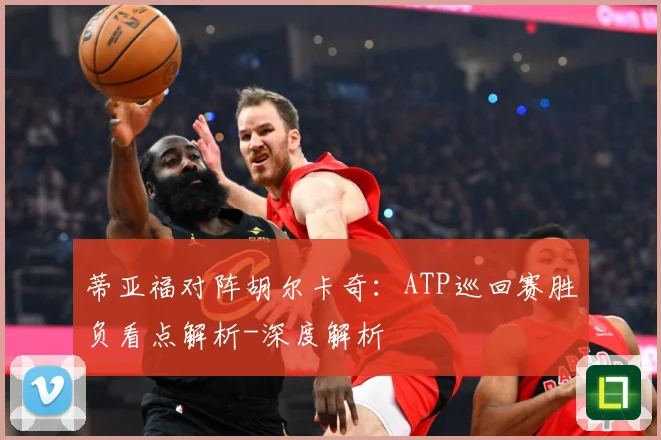 蒂亚福对阵胡尔卡奇：ATP巡回赛胜负看点解析-深度解析