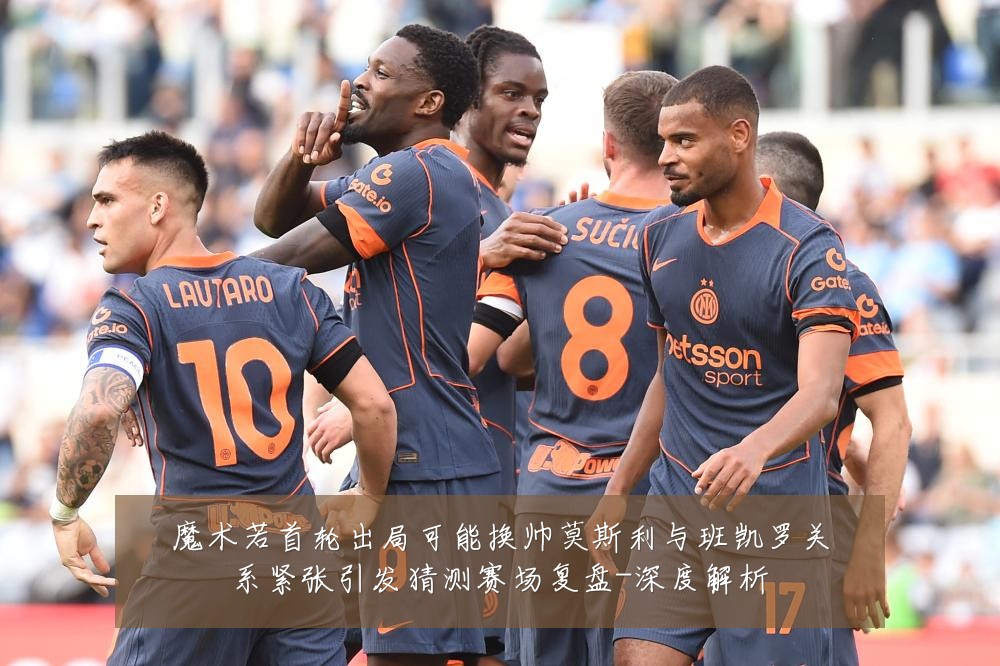 魔术若首轮出局可能换帅莫斯利与班凯罗关系紧张引发猜测赛场复盘-深度解析
