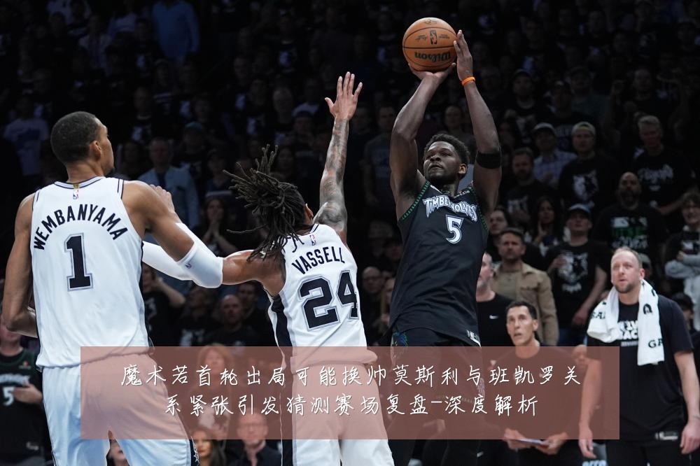 魔术若首轮出局可能换帅莫斯利与班凯罗关系紧张引发猜测赛场复盘-深度解析