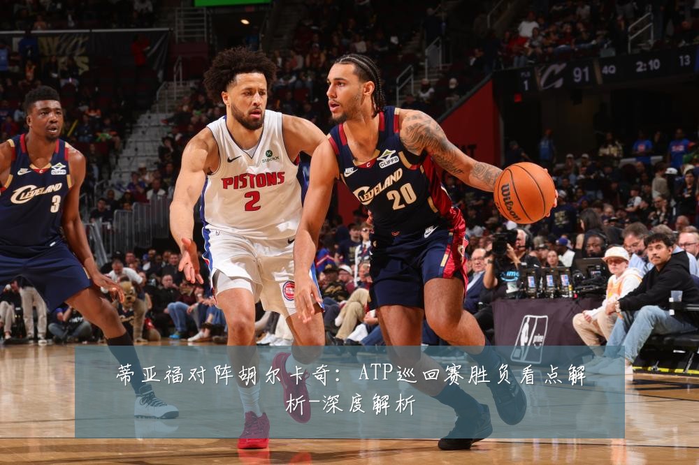蒂亚福对阵胡尔卡奇:ATP巡回赛胜负看点解析-深度解析